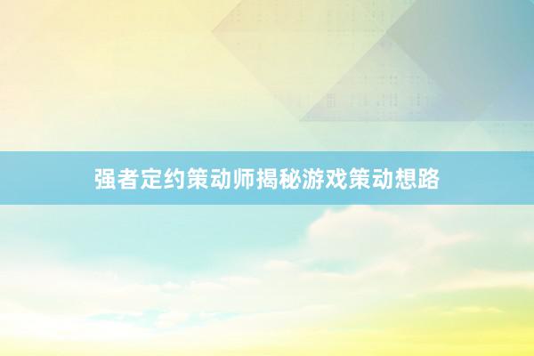 强者定约策动师揭秘游戏策动想路