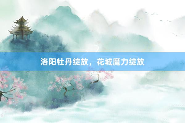洛阳牡丹绽放，花城魔力绽放